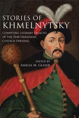 Stories of Khmelnytsky: Competing Literary Legacies of the 1648 Ukrainian Cossack Uprising by Glaser, Amelia M.