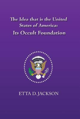 The Idea that is the United States of America: Its Occult Foundation by Jackson, Etta D.