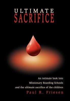 Ultimate Sacrifice: An Intimate Look Into Missionary Boarding Schools and the Ultimate Sacrifice of the Children by Friesen, Paul R.