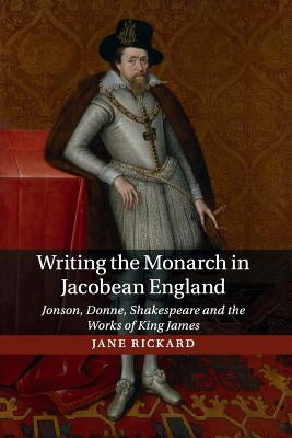 Writing the Monarch in Jacobean England: Jonson, Donne, Shakespeare and the Works of King James by Rickard, Jane