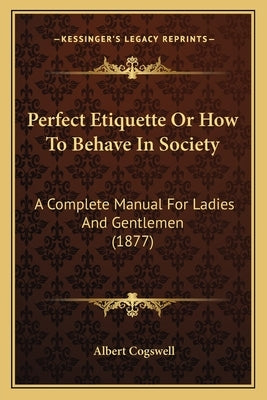 Perfect Etiquette Or How To Behave In Society: A Complete Manual For Ladies And Gentlemen (1877) by Cogswell, Albert