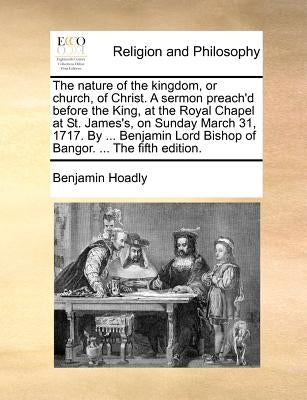 The Nature of the Kingdom, or Church, of Christ. a Sermon Preach'd Before the King, at the Royal Chapel at St. James's, on Sunday March 31, 1717. by . by Hoadly, Benjamin