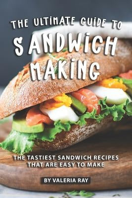 The Ultimate Guide to Sandwich Making: The Tastiest Sandwich Recipes That Are Easy to Make by Ray, Valeria