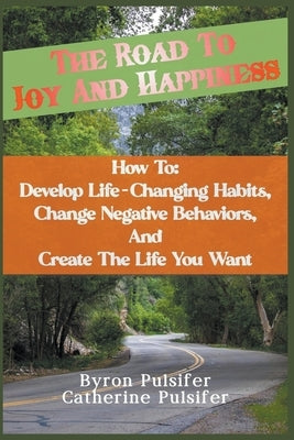 The Road To Joy and Happiness How To: Develop Life-Changing Habits, Change Negative Behaviors, and Create The Life You Want by Pulsifer, Byron