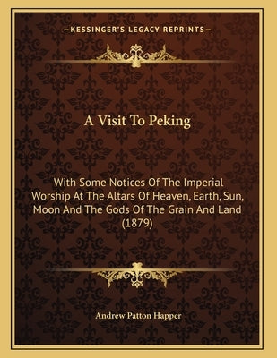 A Visit To Peking: With Some Notices Of The Imperial Worship At The Altars Of Heaven, Earth, Sun, Moon And The Gods Of The Grain And Land by Happer, Andrew Patton