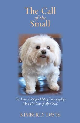 The Call of the Small: Or, How I Stopped Hating Tiny Lapdogs (And Got One of My Own) by Davis, Kimberly