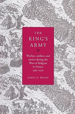 The King's Army: Warfare, Soldiers and Society During the Wars of Religion in France, 1562-76 by Wood, James B.