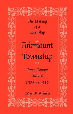 The Making of a Township: Fairmount Township, Grant Co., Indiana, 1829 to 1917 by Baldwin, Edgar M.