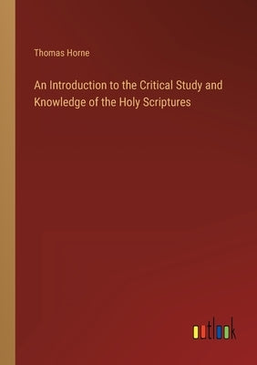 An Introduction to the Critical Study and Knowledge of the Holy Scriptures by Horne, Thomas