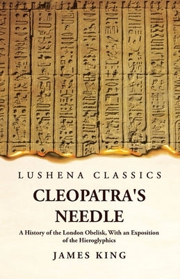 Cleopatra's Needle A History of the London Obelisk, With an Exposition of the Hieroglyphics by James King
