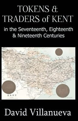Tokens & Traders of Kent in the Seventeenth, Eighteenth & Nineteenth Centuries by Villanueva, David