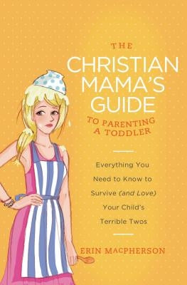 The Christian Mama's Guide to Parenting a Toddler: Everything You Need to Know to Survive (and Love) Your Child's Terrible Twos by MacPherson, Erin