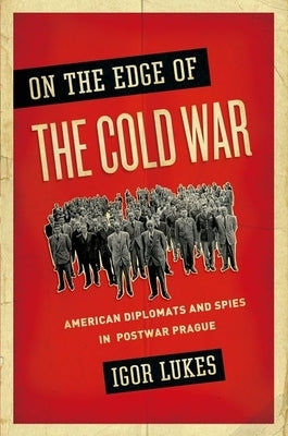 On the Edge of the Cold War: American Diplomats and Spies in Postwar Prague by Lukes, Igor