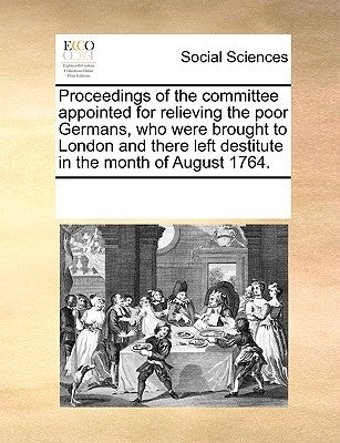 Proceedings of the Committee Appointed for Relieving the Poor Germans, Who Were Brought to London and There Left Destitute in the Month of August 1764 by Multiple Contributors