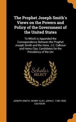 The Prophet Joseph Smith's Views on the Powers and Policy of the Government of the United States: To Which is Appended the Correspondence Between the by Smith, Joseph