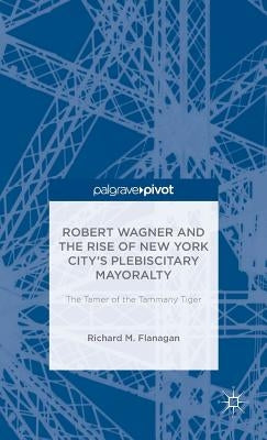 Robert Wagner and the Rise of New York City's Plebiscitary Mayoralty: The Tamer of the Tammany Tiger by Flanagan, Richard M.