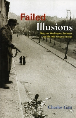 Failed Illusions: Moscow, Washington, Budapest, and the 1956 Hungarian Revolt by Gati, Charles