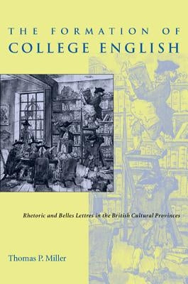 The Formation of College English: Rhetoric and Belles Lettres in the British Cultural Provinces by Miller, Thomas P.