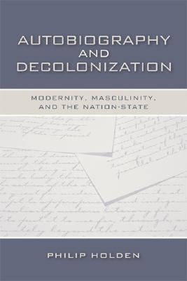 Autobiography and Decolonization: Modernity, Masculinity, and the Nation-State by Holden, Philip