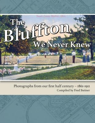 The Bluffton We Never Knew: Photographs from our first half century: 1861-1911 by Steiner, Fred
