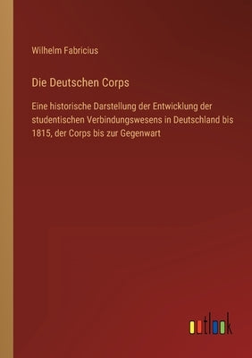 Die Deutschen Corps: Eine historische Darstellung der Entwicklung der studentischen Verbindungswesens in Deutschland bis 1815, der Corps bi by Fabricius, Wilhelm