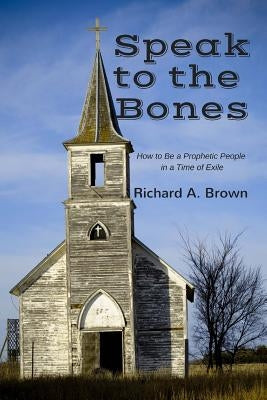 Speak to the Bones: How to Be a Prophetic People in a Time of Exile by Brown, Richard A.