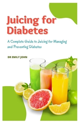 Juicing for Diabetes: A Complete Guide to Juicing for Managing and Preventing Diabetes by John, Emily