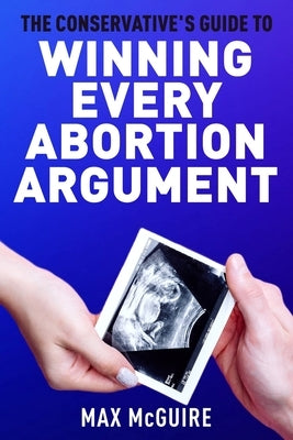 The Conservative's Guide to Winning Every Abortion Argument by McGuire, Max