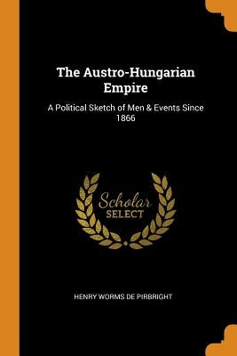 The Austro-Hungarian Empire: A Political Sketch of Men & Events Since 1866 by De Pirbright, Henry Worms