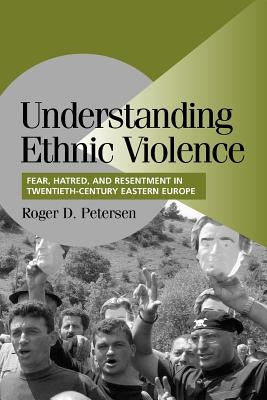 Understanding Ethnic Violence: Fear, Hatred, and Resentment in Twentieth-Century Eastern Europe by Petersen, Roger D.