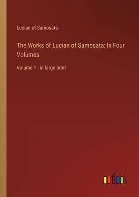 The Works of Lucian of Samosata; In Four Volumes: Volume 1 - in large print by Samosata, Lucian Of